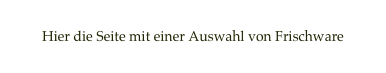 
Hier die Seite mit einer Auswahl von Frischware
