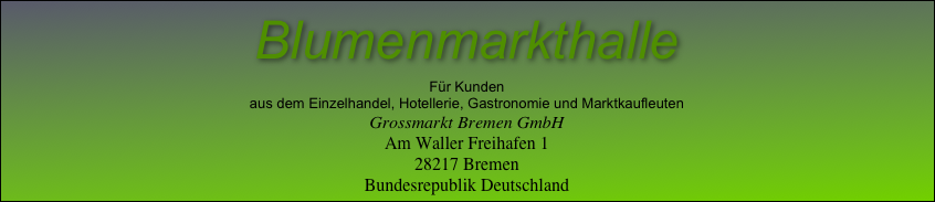 Blumenmarkthalle
Für Kunden
aus dem Einzelhandel, Hotellerie, Gastronomie und Marktkaufleuten
Grossmarkt Bremen GmbH
Am Waller Freihafen 1
28217 Bremen
Bundesrepublik Deutschland